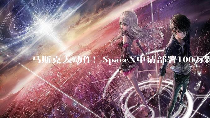 马斯克大动作！SpaceX申请部署100万颗卫星！重磅数据，首次曝光_公司_人士_特斯拉