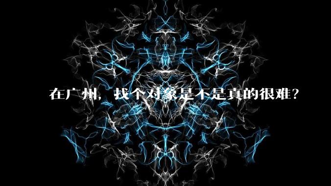 在广州，找个对象是不是真的很难？